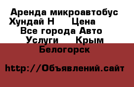 Аренда микроавтобус Хундай Н1  › Цена ­ 50 - Все города Авто » Услуги   . Крым,Белогорск